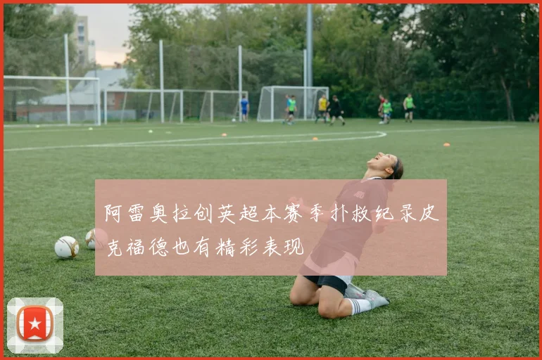 阿雷奥拉创英超本赛季扑救纪录皮克福德也有精彩表现