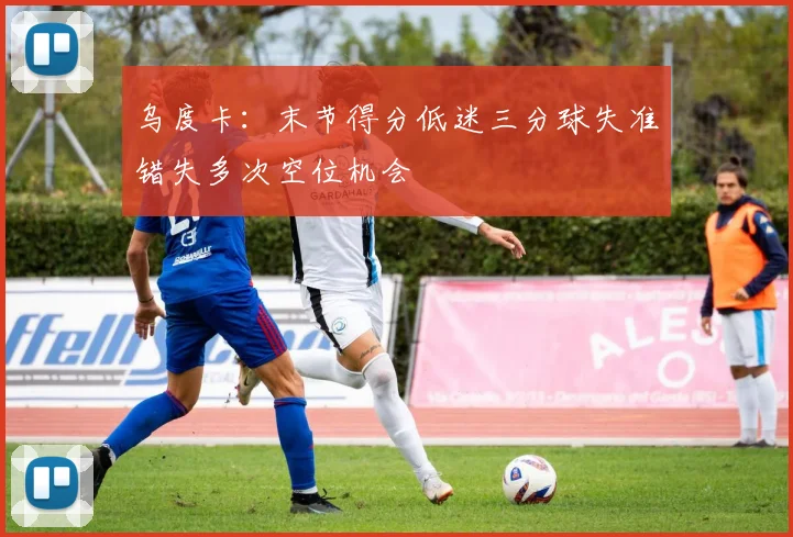 乌度卡：末节得分低迷三分球失准错失多次空位机会