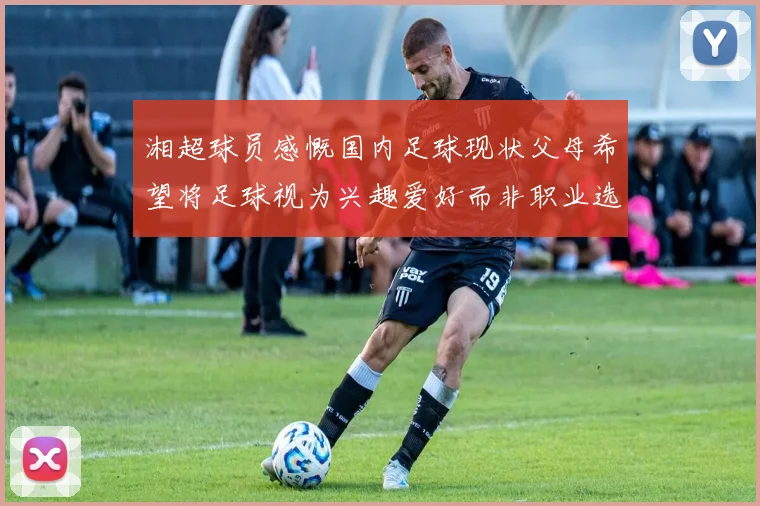 湘超球员感慨国内足球现状父母希望将足球视为兴趣爱好而非职业选择