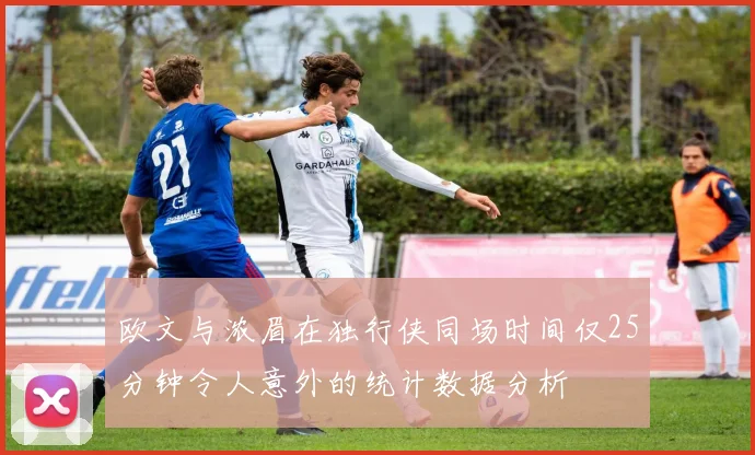 欧文与浓眉在独行侠同场时间仅25分钟令人意外的统计数据分析