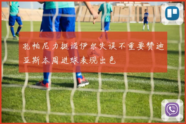 孔帕尼力挺诺伊尔失误不重要赞迪亚斯本周进球表现出色
