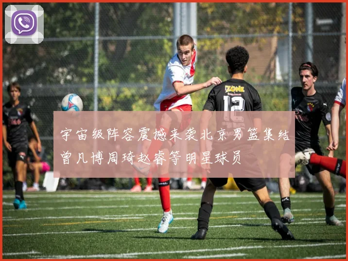 宇宙级阵容震撼来袭北京男篮集结曾凡博周琦赵睿等明星球员