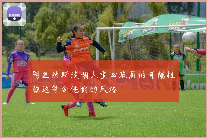 阿里纳斯谈湖人重回浓眉的可能性称这符合他们的风格