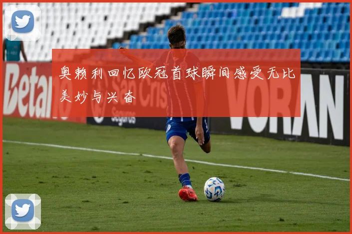 奥赖利回忆欧冠首球瞬间感受无比美妙与兴奋