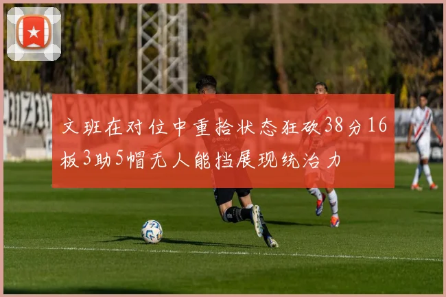 文班在对位中重拾状态狂砍38分16板3助5帽无人能挡展现统治力