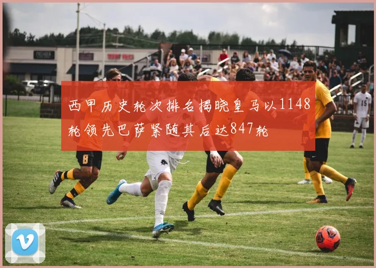 西甲历史轮次排名揭晓皇马以1148轮领先巴萨紧随其后达847轮