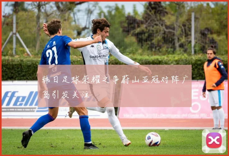 韩日足球荣耀之争蔚山亚冠对阵广岛引发关注