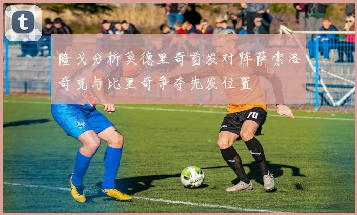 隆戈分析莫德里奇首发对阵萨索洛奇克与比里奇争夺先发位置