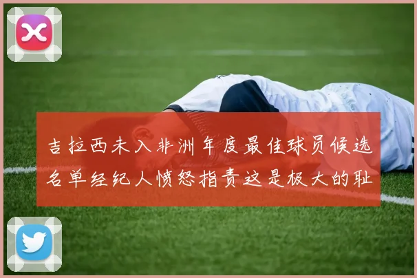 吉拉西未入非洲年度最佳球员候选名单经纪人愤怒指责这是极大的耻辱