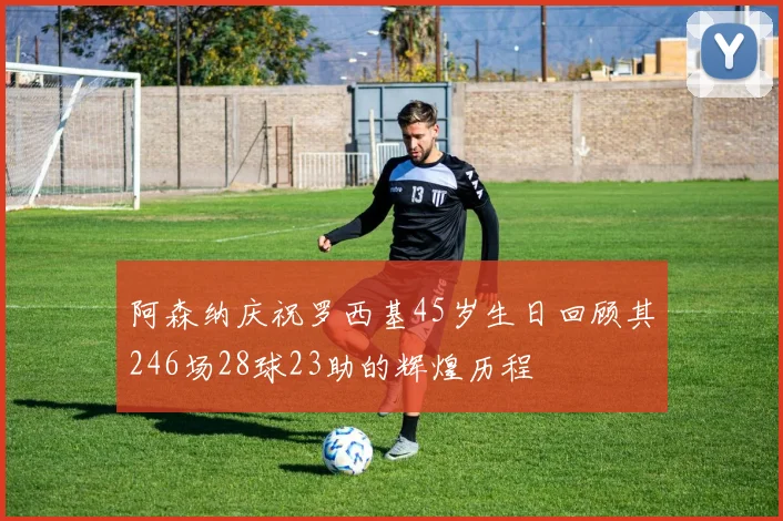 阿森纳庆祝罗西基45岁生日回顾其246场28球23助的辉煌历程