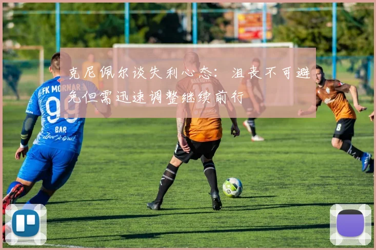 克尼佩尔谈失利心态：沮丧不可避免但需迅速调整继续前行