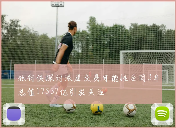 独行侠探讨浓眉交易可能性合同3年总值17537亿引发关注