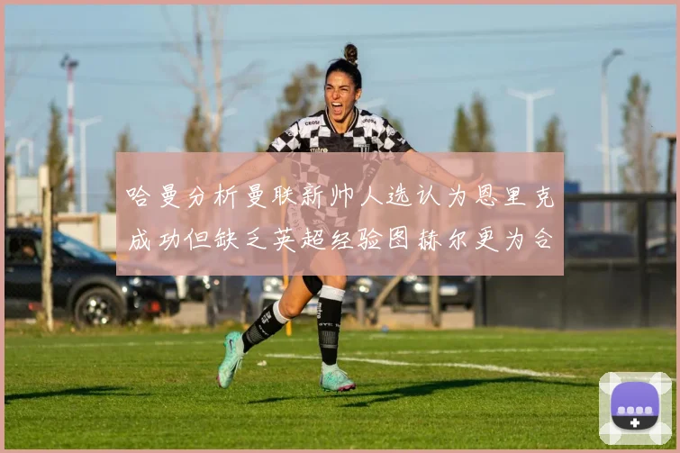 哈曼分析曼联新帅人选认为恩里克成功但缺乏英超经验图赫尔更为合适