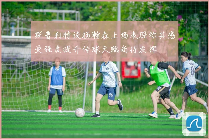 斯普利特谈杨瀚森上场表现称其感受强度提升传球天赋尚待发挥