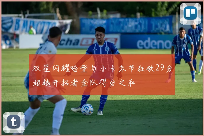双星闪耀哈登与小卡末节狂砍29分超越开拓者全队得分之和