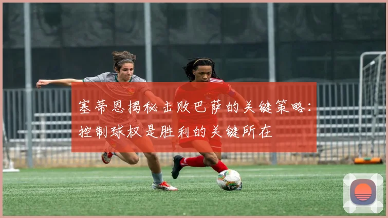 塞蒂恩揭秘击败巴萨的关键策略：控制球权是胜利的关键所在