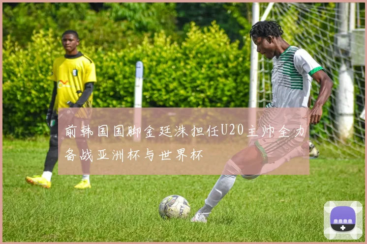 前韩国国脚金廷洙担任U20主帅全力备战亚洲杯与世界杯