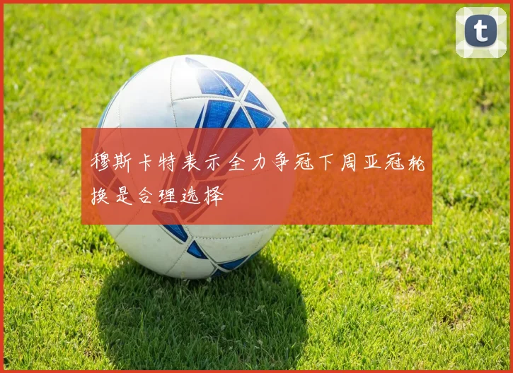 穆斯卡特表示全力争冠下周亚冠轮换是合理选择