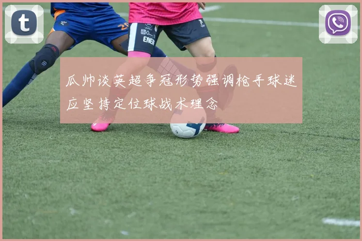 瓜帅谈英超争冠形势强调枪手球迷应坚持定位球战术理念
