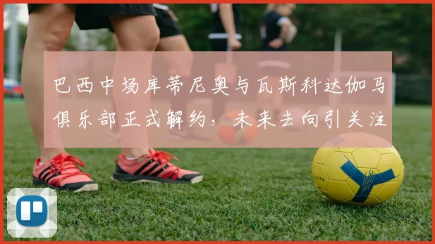 巴西中场库蒂尼奥与瓦斯科达伽马俱乐部正式解约，未来去向引关注
