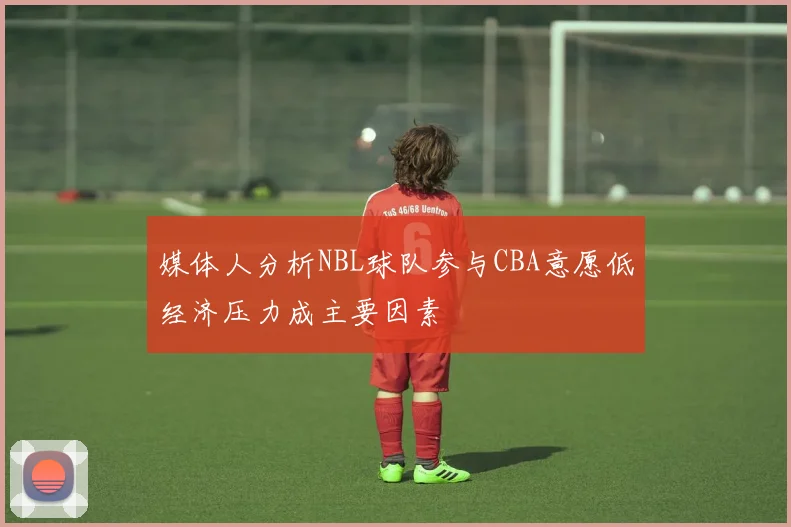 媒体人分析NBL球队参与CBA意愿低经济压力成主要因素