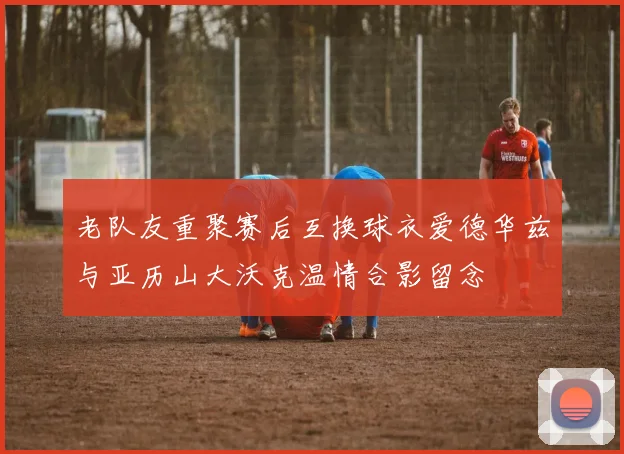 老队友重聚赛后互换球衣爱德华兹与亚历山大沃克温情合影留念