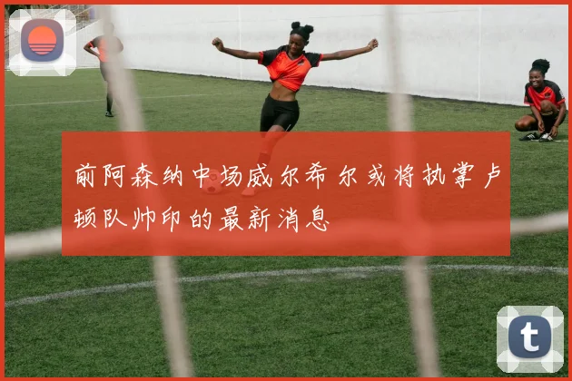 前阿森纳中场威尔希尔或将执掌卢顿队帅印的最新消息