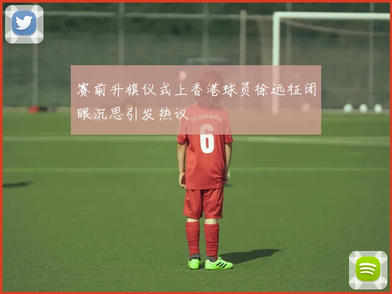 赛前升旗仪式上香港球员徐远征闭眼沉思引发热议