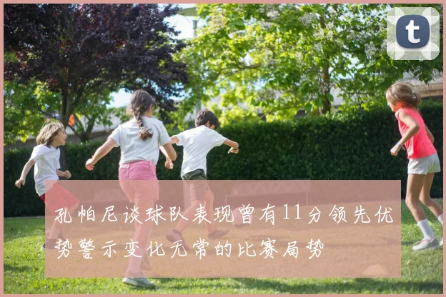 孔帕尼谈球队表现曾有11分领先优势警示变化无常的比赛局势