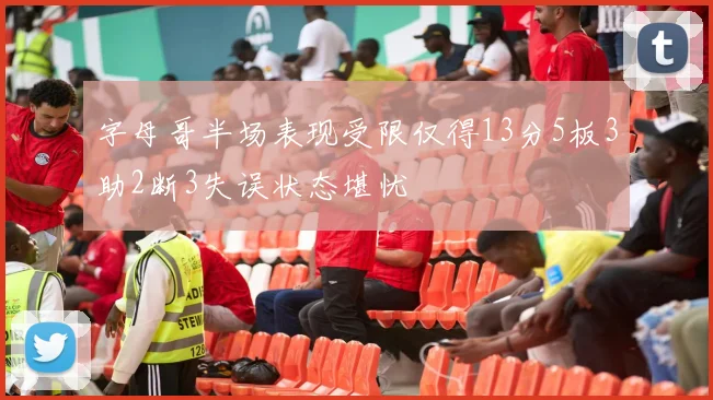 字母哥半场表现受限仅得13分5板3助2断3失误状态堪忧