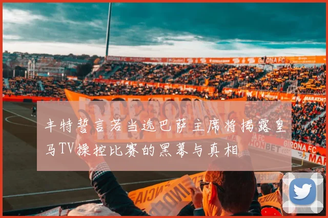 丰特誓言若当选巴萨主席将揭露皇马TV操控比赛的黑幕与真相