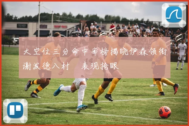 大空位三分命中率榜揭晓伊森领衔谢泼德八村塁表现抢眼