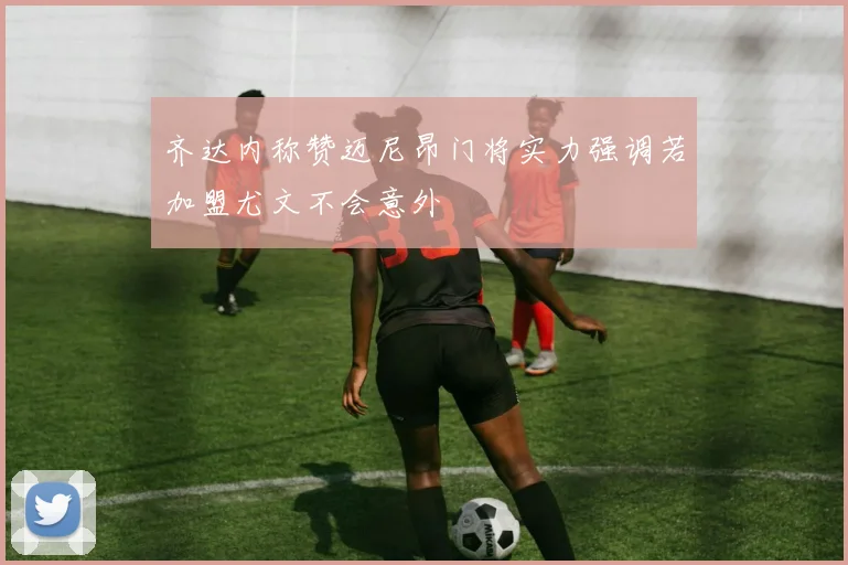 齐达内称赞迈尼昂门将实力强调若加盟尤文不会意外