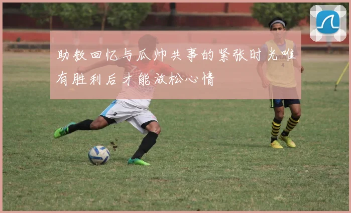 助教回忆与瓜帅共事的紧张时光唯有胜利后才能放松心情