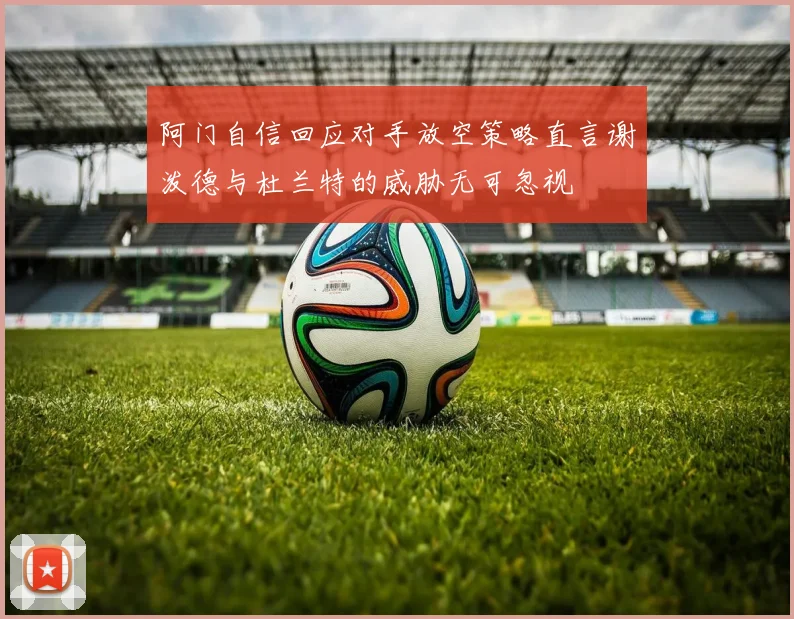 阿门自信回应对手放空策略直言谢泼德与杜兰特的威胁无可忽视