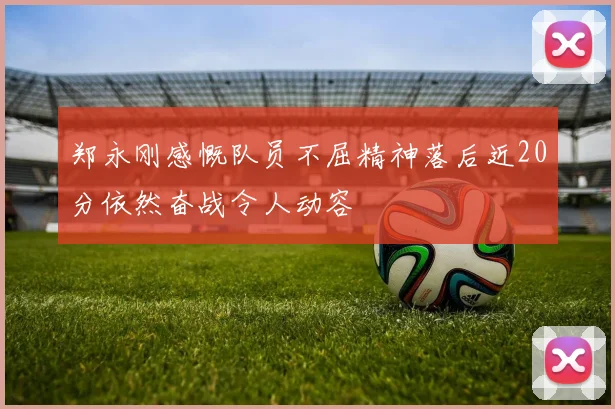 郑永刚感慨队员不屈精神落后近20分依然奋战令人动容