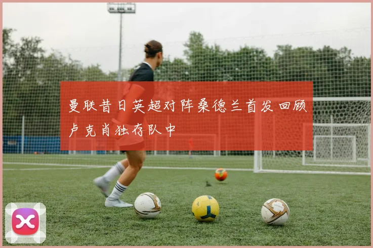 曼联昔日英超对阵桑德兰首发回顾卢克肖独存队中