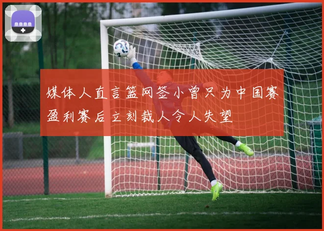 媒体人直言篮网签小曾只为中国赛盈利赛后立刻裁人令人失望