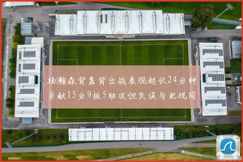 杨瀚森背靠背出战表现起伏24分钟贡献15分9板5助攻但失误与犯规同样引人关注